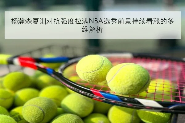 杨瀚森夏训对抗强度拉满NBA选秀前景持续看涨的多维解析