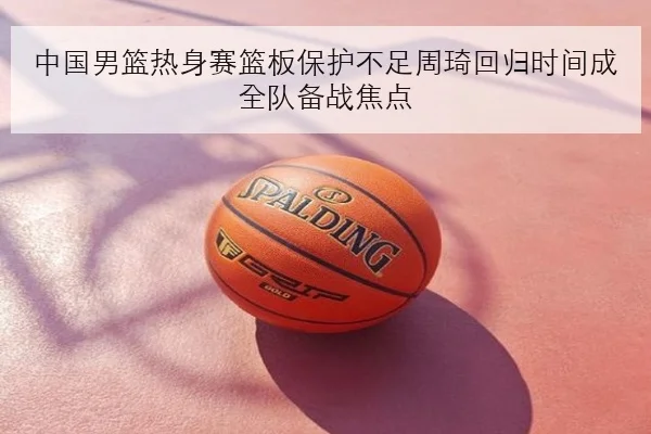 中国男篮热身赛篮板保护不足周琦回归时间成全队备战焦点